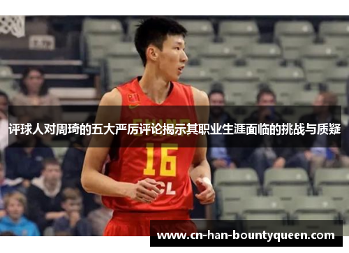 评球人对周琦的五大严厉评论揭示其职业生涯面临的挑战与质疑