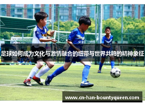 足球如何成为文化与激情融合的纽带与世界共鸣的精神象征