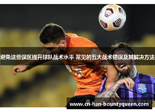 避免这些误区提升球队战术水平 常见的五大战术错误及其解决方法