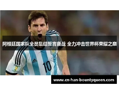 阿根廷国家队全员集结誓言备战 全力冲击世界杯荣耀之巅