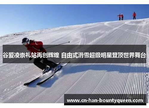 谷爱凌崇礼站再创辉煌 自由式滑雪超级明星登顶世界舞台
