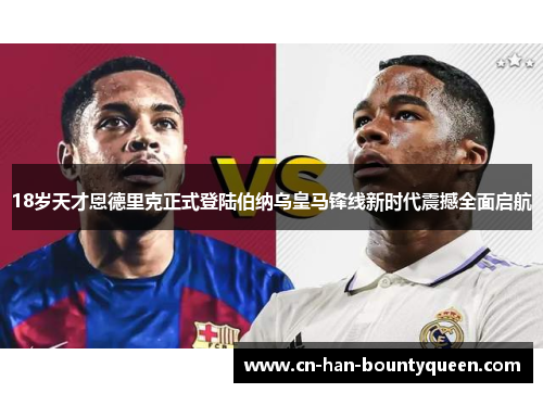 18岁天才恩德里克正式登陆伯纳乌皇马锋线新时代震撼全面启航