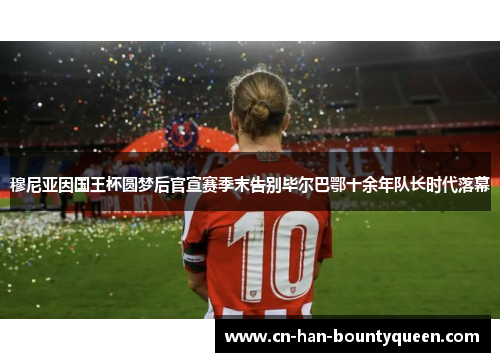 穆尼亚因国王杯圆梦后官宣赛季末告别毕尔巴鄂十余年队长时代落幕