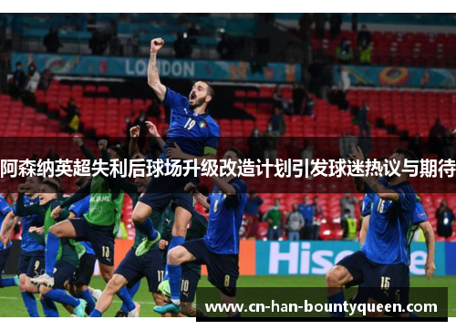 阿森纳英超失利后球场升级改造计划引发球迷热议与期待