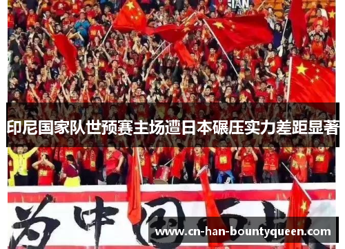 印尼国家队世预赛主场遭日本碾压实力差距显著